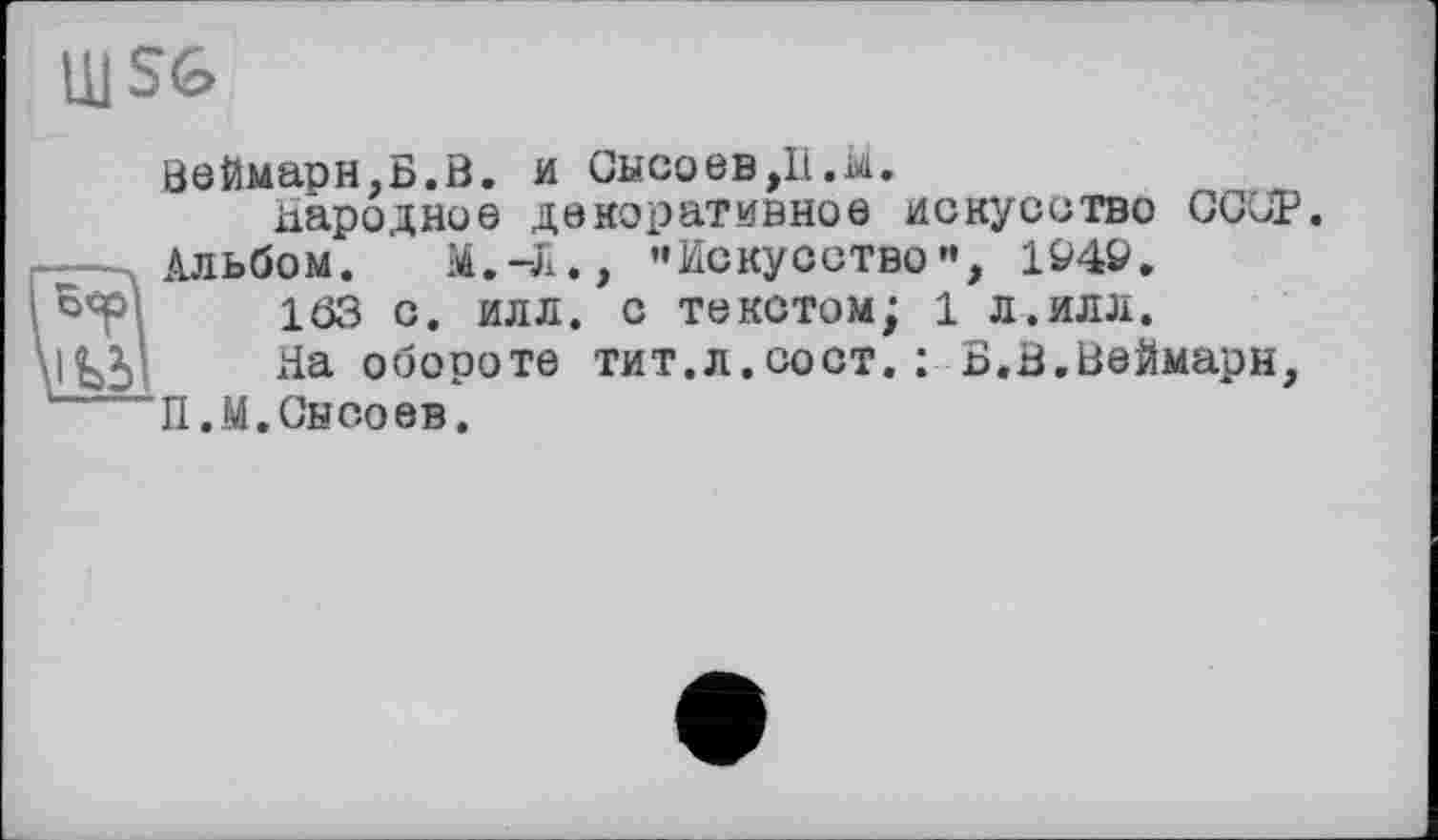 ﻿U1S6
ВеЙмарн,Б.В. и Сысоев,11. м.
народное декоративное искусство СССР Альбом. М.-л., ’’Искусство”, 194&.
163 с. илл. с текстом; 1 л.илл.
,ІЬЗІ На обороте тит.л.сост.: Б.В.ВеЙмарн,
П.М.Сысоев.